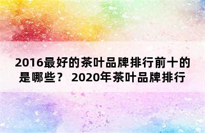 2016最好的茶叶品牌排行前十的是哪些？ 2020年茶叶品牌排行